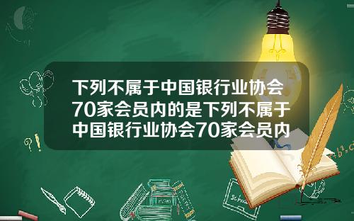 下列不属于中国银行业协会70家会员内的是下列不属于中国银行业协会70家会员内的是什么【最新】