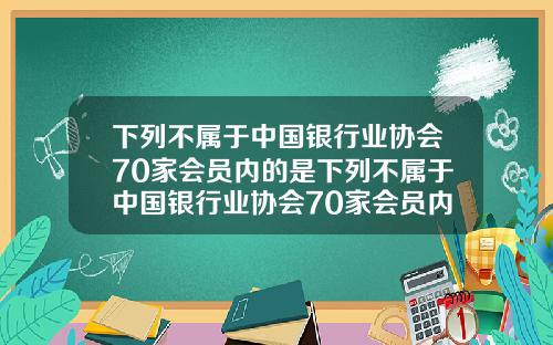 下列不属于中国银行业协会70家会员内的是下列不属于中国银行业协会70家会员内的是什么