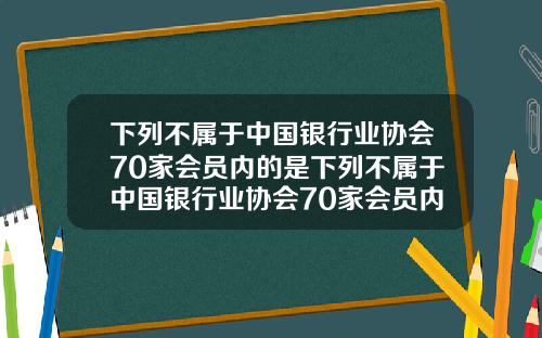 下列不属于中国银行业协会70家会员内的是下列不属于中国银行业协会70家会员内的是什么