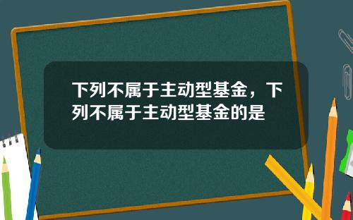 下列不属于主动型基金，下列不属于主动型基金的是