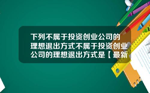 下列不属于投资创业公司的理想退出方式不属于投资创业公司的理想退出方式是【最新】