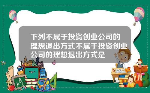 下列不属于投资创业公司的理想退出方式不属于投资创业公司的理想退出方式是