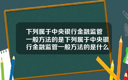 下列属于中央银行金融监管一般方法的是下列属于中央银行金融监管一般方法的是什么