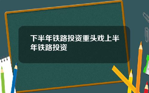 下半年铁路投资重头戏上半年铁路投资