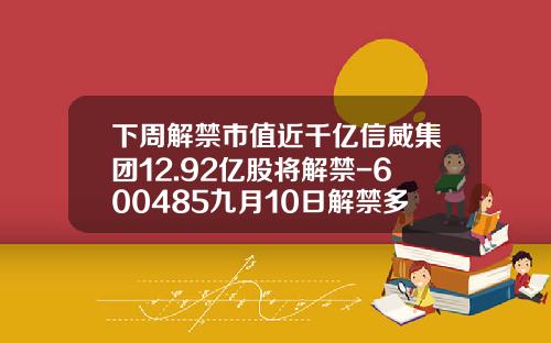 下周解禁市值近千亿信威集团12.92亿股将解禁-600485九月10日解禁多少股