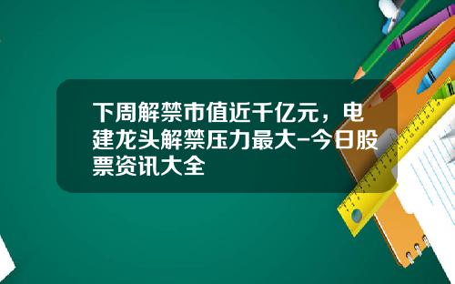 下周解禁市值近千亿元，电建龙头解禁压力最大-今日股票资讯大全