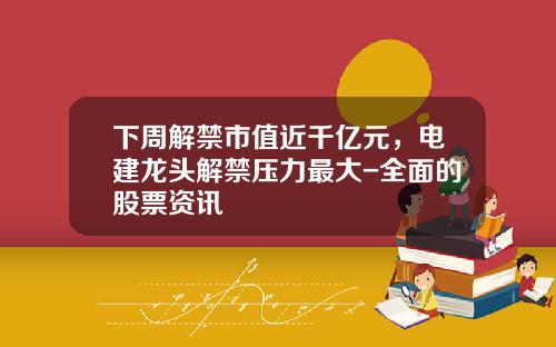 下周解禁市值近千亿元，电建龙头解禁压力最大-全面的股票资讯