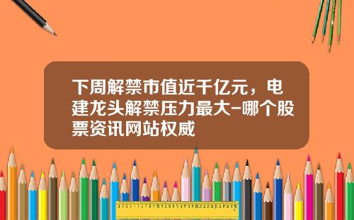 下周解禁市值近千亿元，电建龙头解禁压力最大-哪个股票资讯网站权威