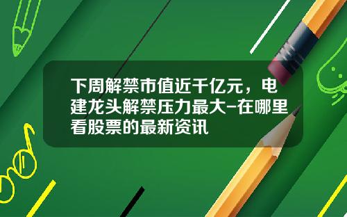下周解禁市值近千亿元，电建龙头解禁压力最大-在哪里看股票的最新资讯
