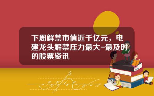 下周解禁市值近千亿元，电建龙头解禁压力最大-最及时的股票资讯