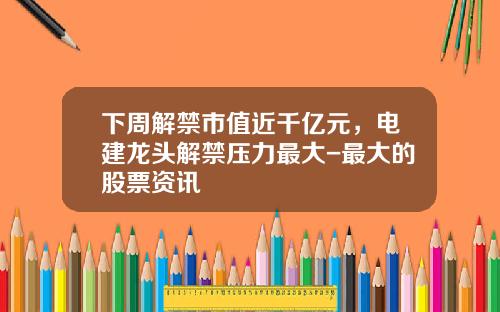 下周解禁市值近千亿元，电建龙头解禁压力最大-最大的股票资讯