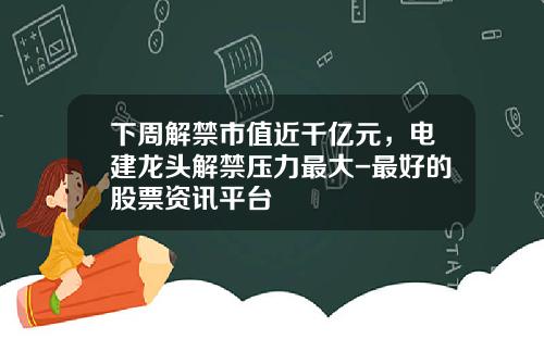 下周解禁市值近千亿元，电建龙头解禁压力最大-最好的股票资讯平台