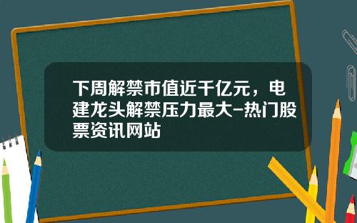 下周解禁市值近千亿元，电建龙头解禁压力最大-热门股票资讯网站
