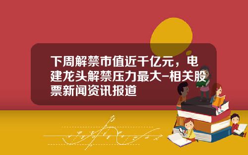 下周解禁市值近千亿元，电建龙头解禁压力最大-相关股票新闻资讯报道