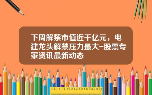 下周解禁市值近千亿元，电建龙头解禁压力最大-股票专家资讯最新动态
