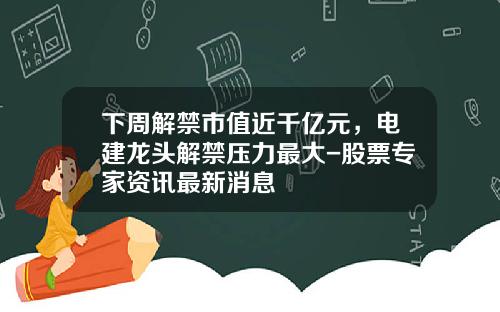 下周解禁市值近千亿元，电建龙头解禁压力最大-股票专家资讯最新消息