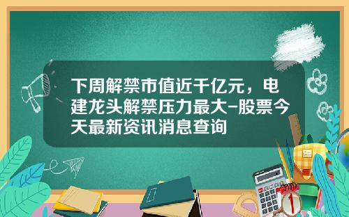 下周解禁市值近千亿元，电建龙头解禁压力最大-股票今天最新资讯消息查询
