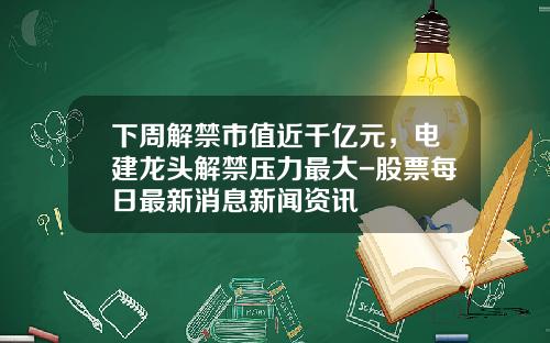 下周解禁市值近千亿元，电建龙头解禁压力最大-股票每日最新消息新闻资讯