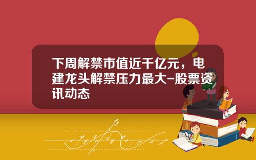 下周解禁市值近千亿元，电建龙头解禁压力最大-股票资讯动态