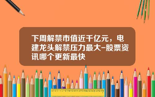 下周解禁市值近千亿元，电建龙头解禁压力最大-股票资讯哪个更新最快