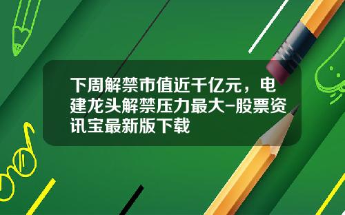 下周解禁市值近千亿元，电建龙头解禁压力最大-股票资讯宝最新版下载