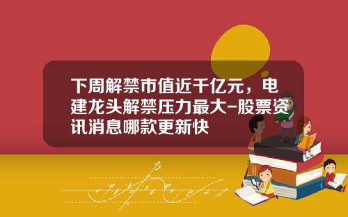 下周解禁市值近千亿元，电建龙头解禁压力最大-股票资讯消息哪款更新快