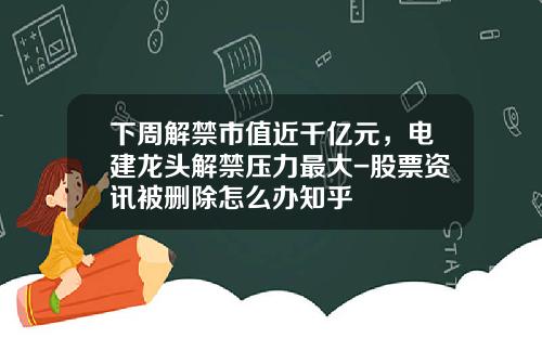 下周解禁市值近千亿元，电建龙头解禁压力最大-股票资讯被删除怎么办知乎