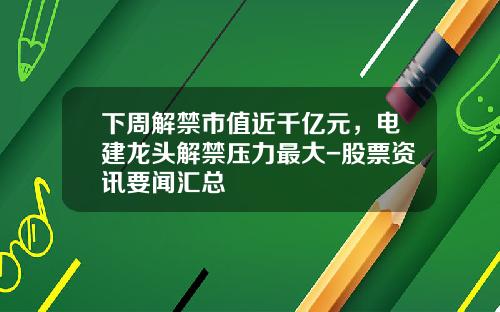 下周解禁市值近千亿元，电建龙头解禁压力最大-股票资讯要闻汇总