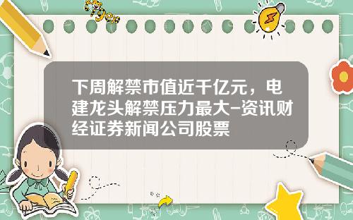 下周解禁市值近千亿元，电建龙头解禁压力最大-资讯财经证券新闻公司股票