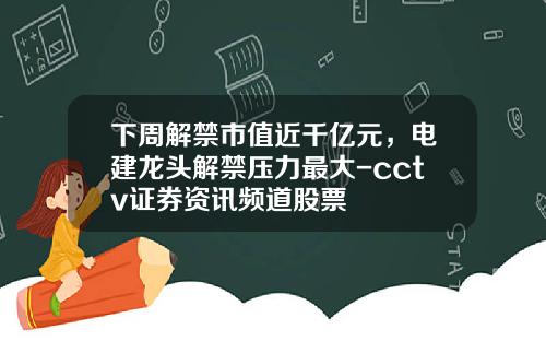 下周解禁市值近千亿元，电建龙头解禁压力最大-cctv证券资讯频道股票