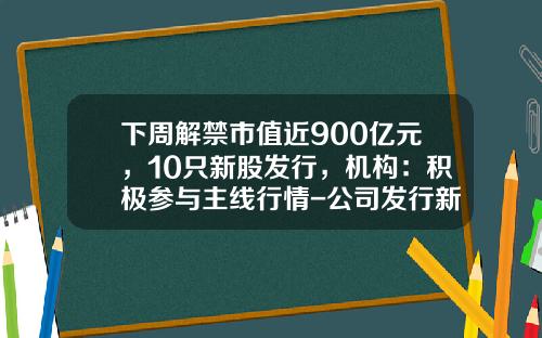 下周解禁市值近900亿元，10只新股发行，机构：积极参与主线行情-公司发行新股