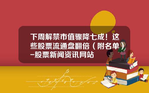 下周解禁市值骤降七成！这些股票流通盘翻倍（附名单）-股票新闻资讯网站