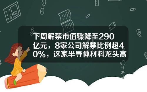 下周解禁市值骤降至290亿元，8家公司解禁比例超40%，这家半导体材料龙头高达7成-中新天马玻璃纤维制品公司