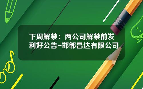 下周解禁：两公司解禁前发利好公告-邯郸昌达有限公司