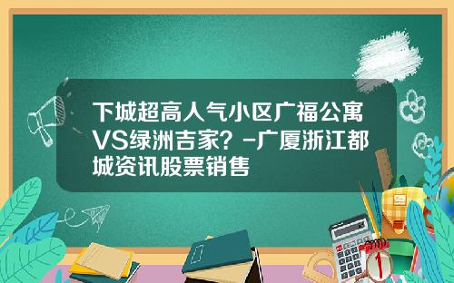 下城超高人气小区广福公寓VS绿洲吉家？-广厦浙江都城资讯股票销售