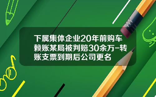 下属集体企业20年前购车赖账某局被判赔30余万-转账支票到期后公司更名