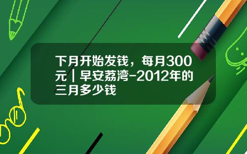下月开始发钱，每月300元｜早安荔湾-2012年的三月多少钱