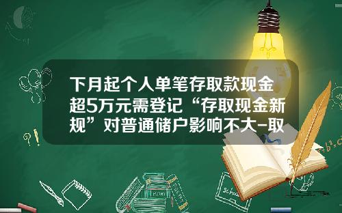 下月起个人单笔存取款现金超5万元需登记“存取现金新规”对普通储户影响不大-取款多少需要身份证