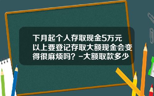 下月起个人存取现金5万元以上要登记存取大额现金会变得很麻烦吗？-大额取款多少以前需要提供身份证件