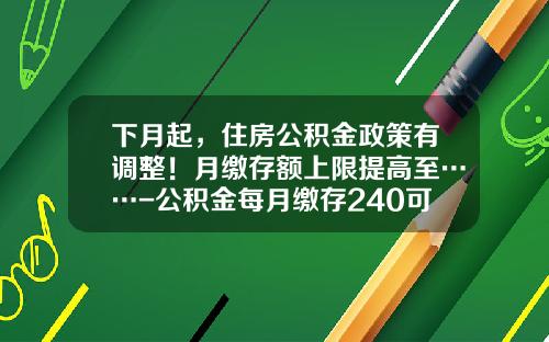 下月起，住房公积金政策有调整！月缴存额上限提高至……-公积金每月缴存240可代多少钱