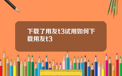 下载了用友t3试用如何下载用友t3