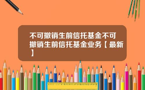 不可撤销生前信托基金不可撤销生前信托基金业务【最新】