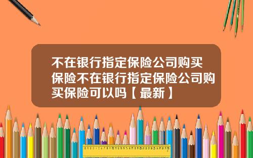 不在银行指定保险公司购买保险不在银行指定保险公司购买保险可以吗【最新】