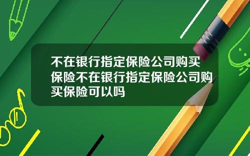 不在银行指定保险公司购买保险不在银行指定保险公司购买保险可以吗