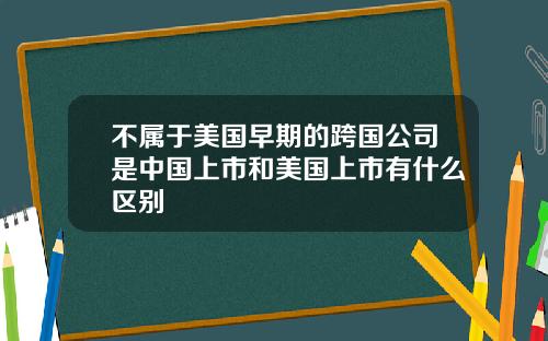 不属于美国早期的跨国公司是中国上市和美国上市有什么区别