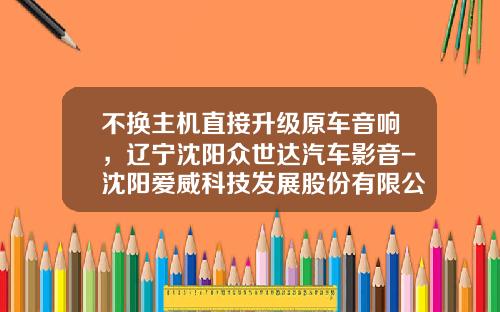 不换主机直接升级原车音响，辽宁沈阳众世达汽车影音-沈阳爱威科技发展股份有限公司【新闻】