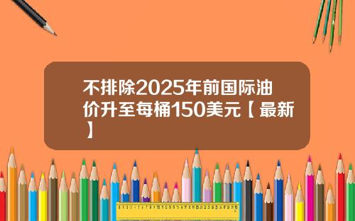 不排除2025年前国际油价升至每桶150美元【最新】