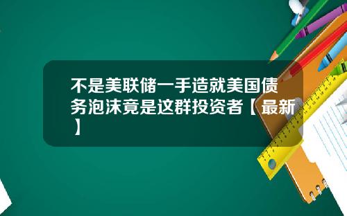不是美联储一手造就美国债务泡沫竟是这群投资者【最新】
