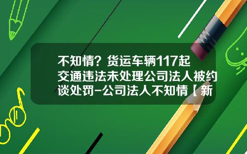 不知情？货运车辆117起交通违法未处理公司法人被约谈处罚-公司法人不知情【新闻】