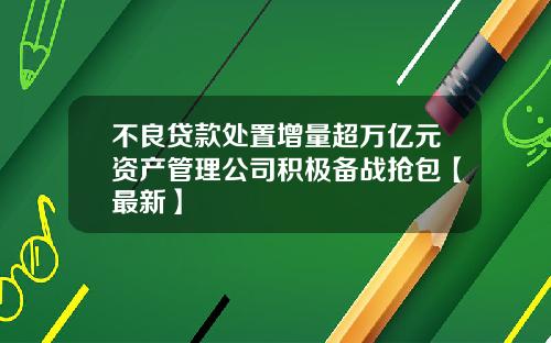 不良贷款处置增量超万亿元资产管理公司积极备战抢包【最新】